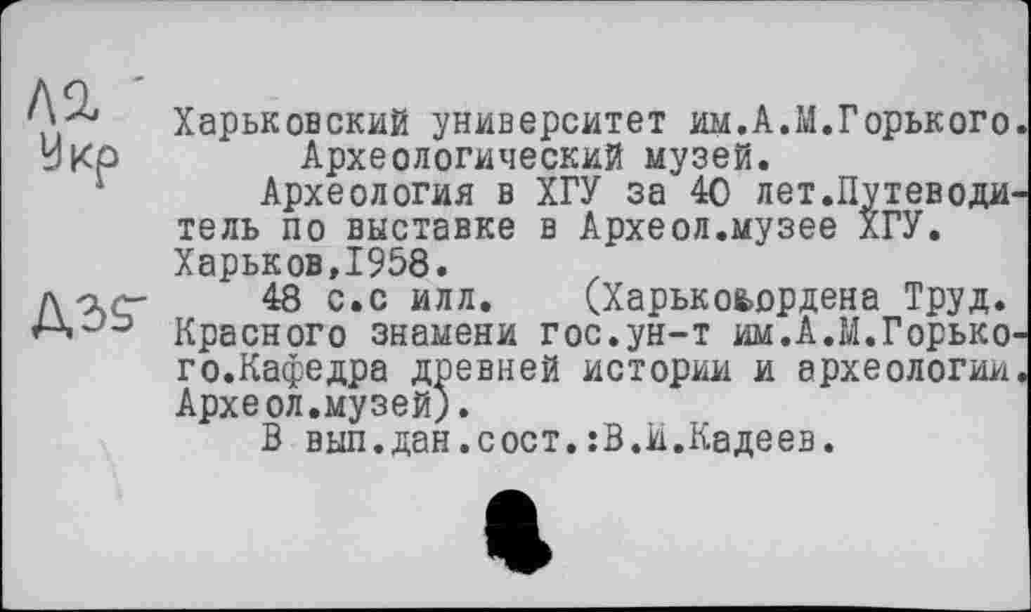 ﻿Л2,
Укр
A3S-
Харьковский университет им.А.М.Горького. Археологический музей.
Археология в ХГУ за 40 лет.Путеводитель по выставке в Археол.музее ХГУ. Харьков,1958.
48 с.с илл. (Харькоьордена Труд. Красного знамени гос.ун-т им.А.М.Горького.Кафедра древней истории и археологии. Археол.музей).
В вып.дан.сост.гВ.и.Кадеев.